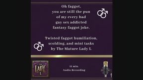 Oh faggot, you are still the pun of my every bad gay sex joke. Twisted faggot humiliation, scolding, and mini tasks by The Mature Lady L , FemDom, Female Domination, faggot tease, twisted humor, verbal humiliation